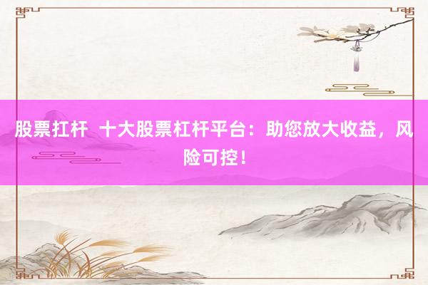 股票扛杆  十大股票杠杆平台：助您放大收益，风险可控！