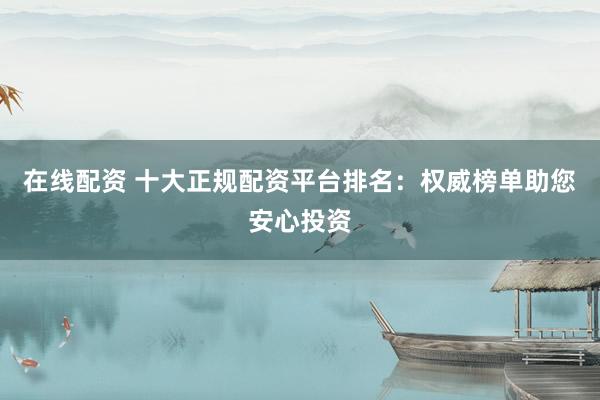 在线配资 十大正规配资平台排名：权威榜单助您安心投资