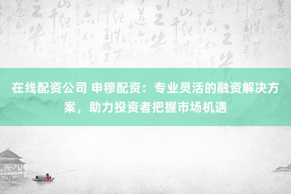 在线配资公司 申穆配资：专业灵活的融资解决方案，助力投资者把握市场机遇