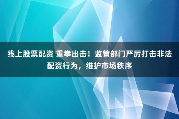 线上股票配资 重拳出击！监管部门严厉打击非法配资行为，维护市场秩序