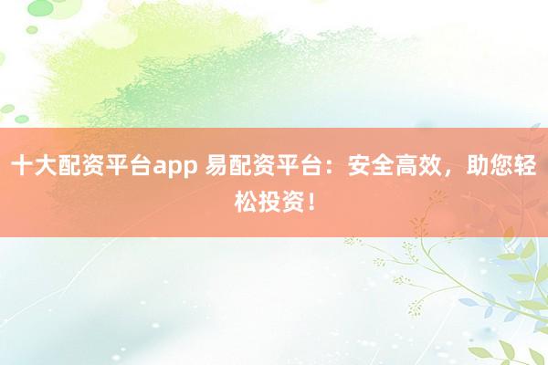 十大配资平台app 易配资平台：安全高效，助您轻松投资！