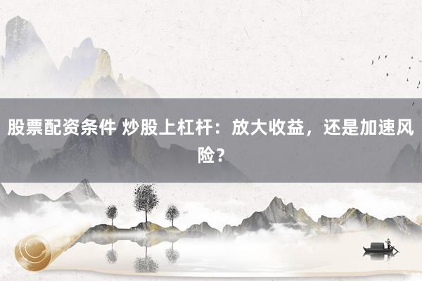 股票配资条件 炒股上杠杆：放大收益，还是加速风险？