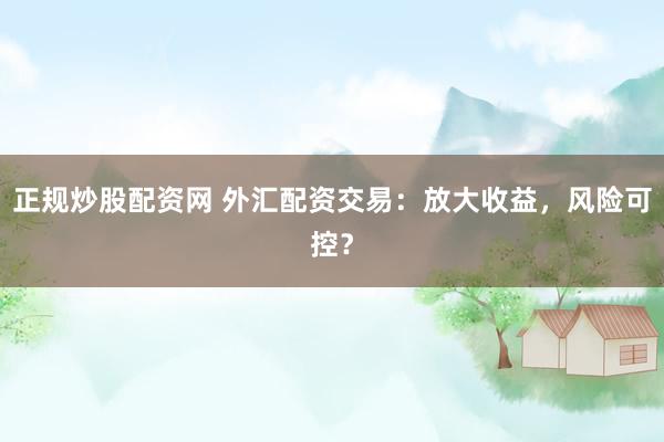 正规炒股配资网 外汇配资交易：放大收益，风险可控？