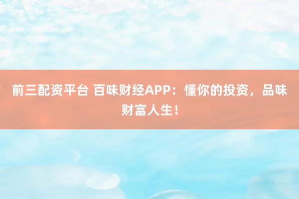 前三配资平台 百味财经APP：懂你的投资，品味财富人生！