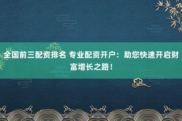 全国前三配资排名 专业配资开户:助您快速开启财富增长之路!