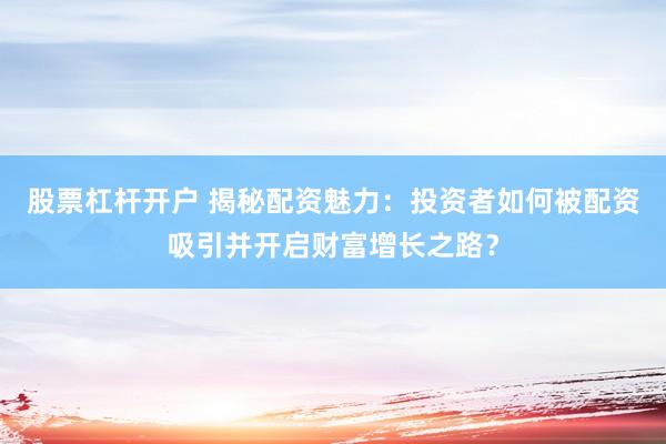 股票杠杆开户 揭秘配资魅力：投资者如何被配资吸引并开启财富增长之路？