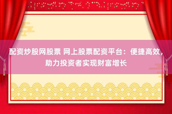 配资炒股网股票 网上股票配资平台：便捷高效，助力投资者实现财富增长