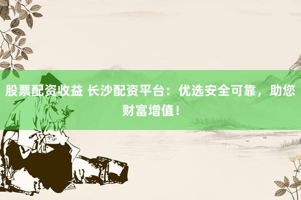股票配资收益 长沙配资平台：优选安全可靠，助您财富增值！
