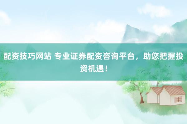 配资技巧网站 专业证券配资咨询平台，助您把握投资机遇！