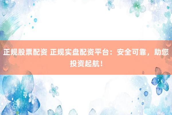 正规股票配资 正规实盘配资平台：安全可靠，助您投资起航！