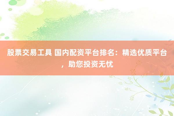 股票交易工具 国内配资平台排名：精选优质平台，助您投资无忧