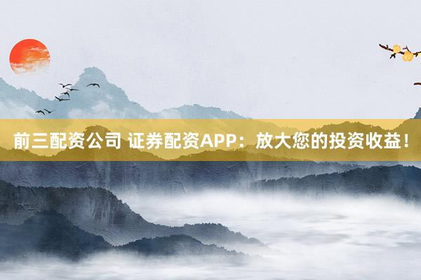 前三配资公司 证券配资APP：放大您的投资收益！