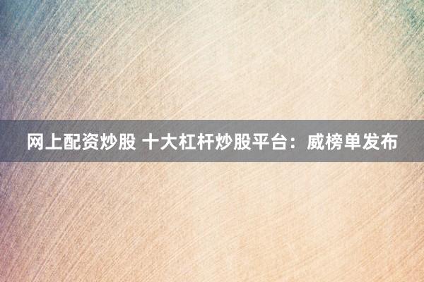 网上配资炒股 十大杠杆炒股平台：威榜单发布
