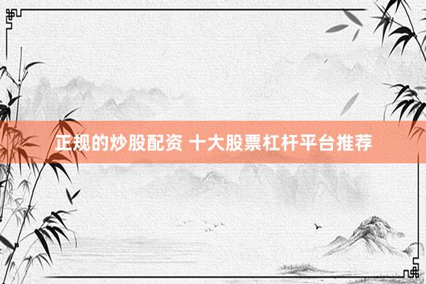 正规的炒股配资 十大股票杠杆平台推荐