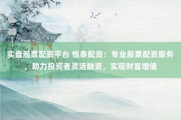 实盘股票配资平台 恒泰配资：专业股票配资服务，助力投资者灵活融资，实现财富增值